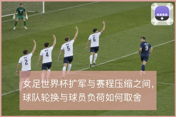 女足世界杯扩军与赛程压缩之间,球队轮换与球员负荷如何取舍