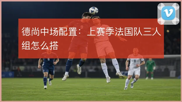 德尚中场配置：上赛季法国队三人组怎么搭