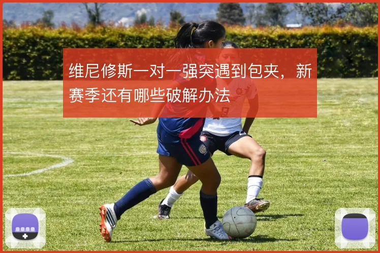 维尼修斯一对一强突遇到包夹，新赛季还有哪些破解办法