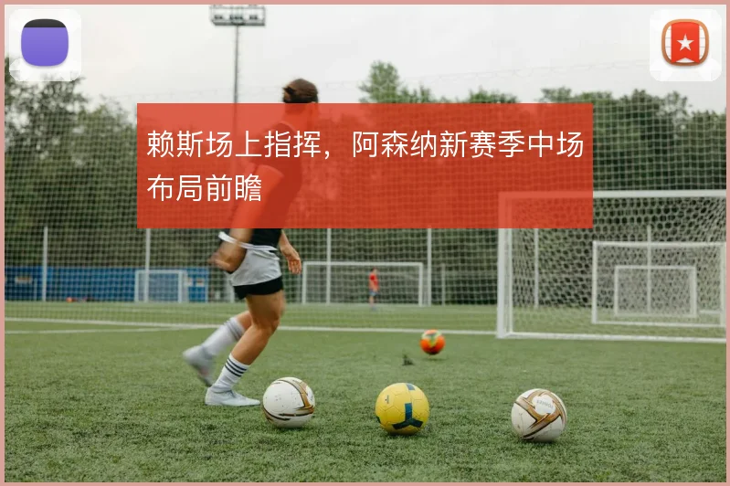 赖斯场上指挥，阿森纳新赛季中场布局前瞻