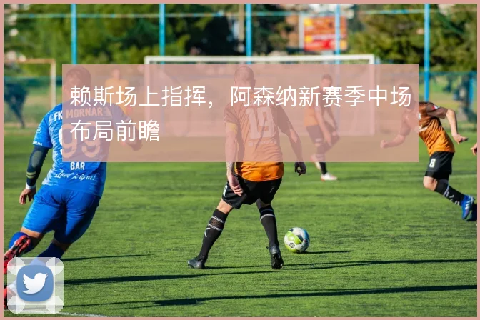 赖斯场上指挥，阿森纳新赛季中场布局前瞻