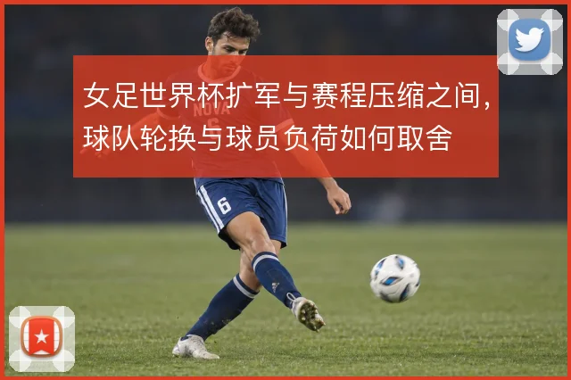 女足世界杯扩军与赛程压缩之间,球队轮换与球员负荷如何取舍