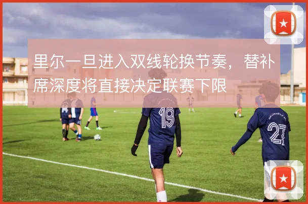 里尔一旦进入双线轮换节奏，替补席深度将直接决定联赛下限